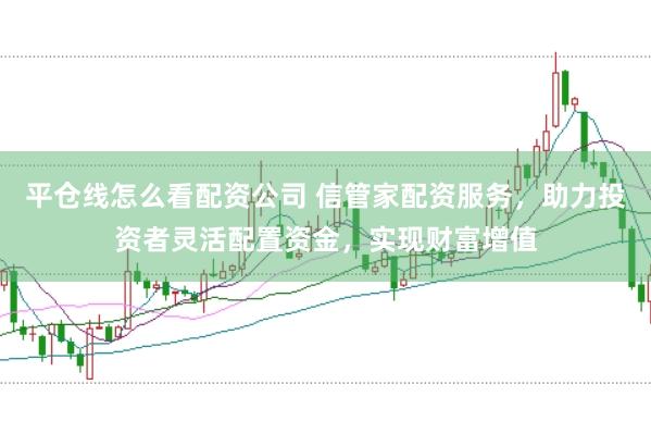 平仓线怎么看配资公司 信管家配资服务，助力投资者灵活配置资金，实现财富增值