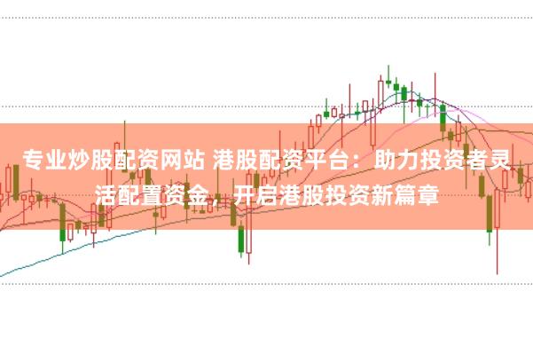 专业炒股配资网站 港股配资平台：助力投资者灵活配置资金，开启港股投资新篇章