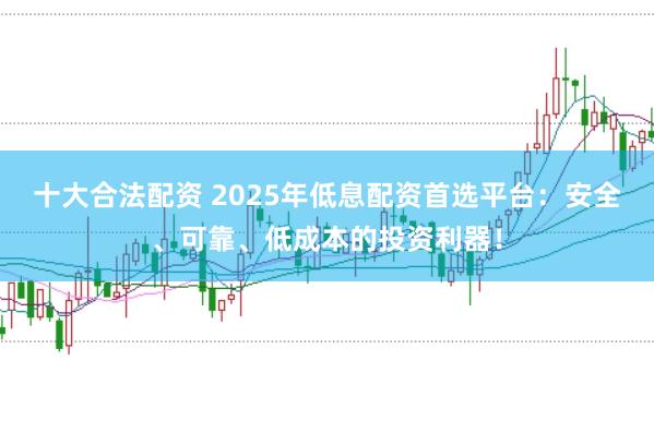 十大合法配资 2025年低息配资首选平台：安全、可靠、低成本的投资利器！