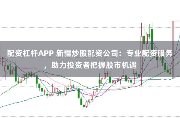 配资杠杆APP 新疆炒股配资公司：专业配资服务，助力投资者把握股市机遇