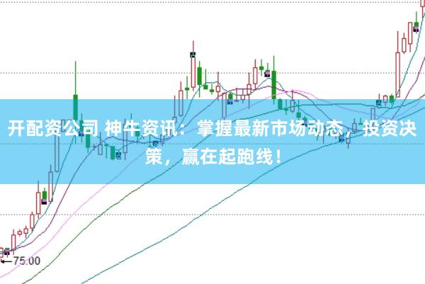 开配资公司 神牛资讯：掌握最新市场动态，投资决策，赢在起跑线！