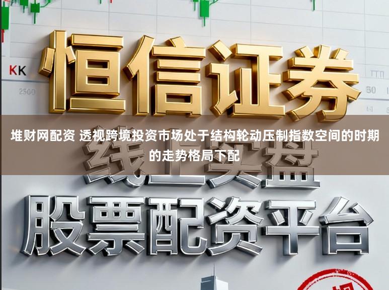 堆财网配资 透视跨境投资市场处于结构轮动压制指数空间的时期的走势格局下配