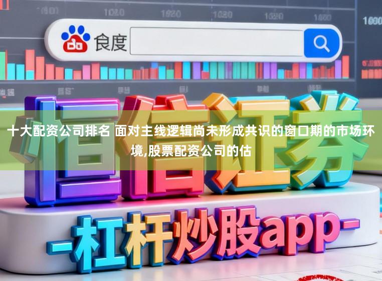 十大配资公司排名 面对主线逻辑尚未形成共识的窗口期的市场环境,股票配资公司的估