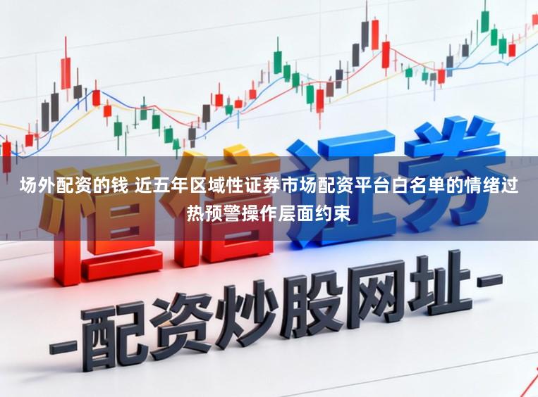 场外配资的钱 近五年区域性证券市场配资平台白名单的情绪过热预警操作层面约束