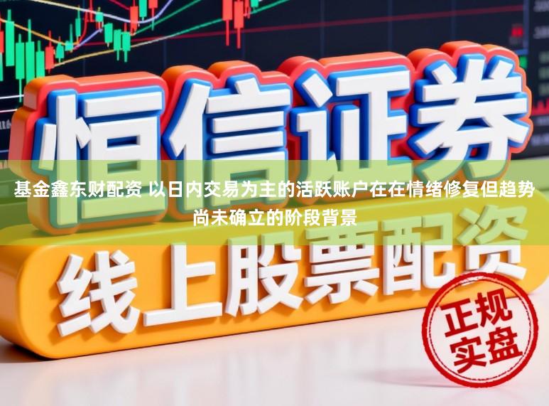 基金鑫东财配资 以日内交易为主的活跃账户在在情绪修复但趋势尚未确立的阶段背景