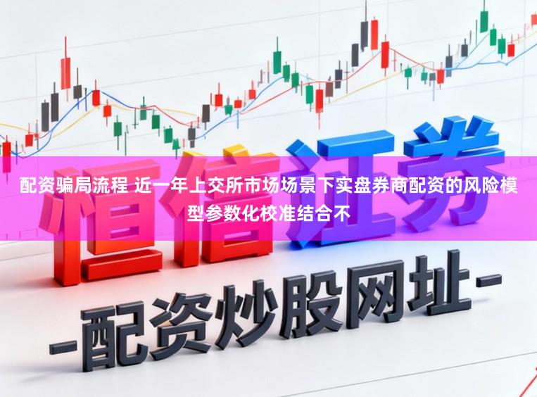 配资骗局流程 近一年上交所市场场景下实盘券商配资的风险模型参数化校准结合不